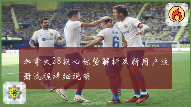 加拿大28核心优势解析及新用户注册流程详细说明