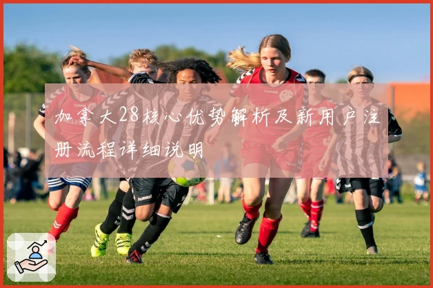 加拿大28核心优势解析及新用户注册流程详细说明